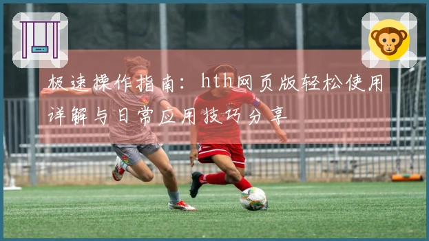 极速操作指南：hth网页版轻松使用详解与日常应用技巧分享